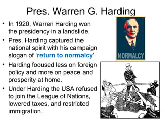 Pres. Warren G. Harding
• In 1920, Warren Harding won
the presidency in a landslide.
• Pres. Harding captured the
national spirit with his campaign
slogan of ‘return to normalcy’.
• Harding focused less on foreign
policy and more on peace and
prosperity at home.
• Under Harding the USA refused
to join the League of Nations,
lowered taxes, and restricted
immigration.
 