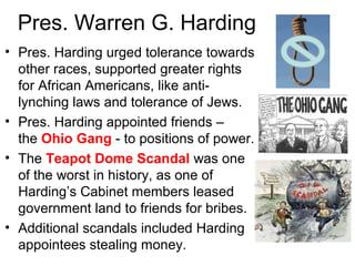 Pres. Warren G. Harding
• Pres. Harding urged tolerance towards
other races, supported greater rights
for African Americans, like anti-
lynching laws and tolerance of Jews.
• Pres. Harding appointed friends –
the Ohio Gang - to positions of power.
• The Teapot Dome Scandal was one
of the worst in history, as one of
Harding’s Cabinet members leased
government land to friends for bribes.
• Additional scandals included Harding
appointees stealing money.
 