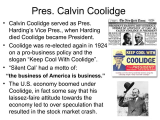 Pres. Calvin Coolidge
• Calvin Coolidge served as Pres.
Harding’s Vice Pres., when Harding
died Coolidge became President.
• Coolidge was re-elected again in 1924
on a pro-business policy and the
slogan “Keep Cool With Coolidge”.
• “Silent Cal’ had a motto of:
“the business of America is business.”
• The U.S. economy boomed under
Coolidge, in fact some say that his
laissez-faire attitude towards the
economy led to over speculation that
resulted in the stock market crash.
 