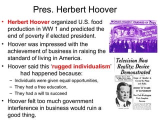 Pres. Herbert Hoover
• Herbert Hoover organized U.S. food
production in WW 1 and predicted the
end of poverty if elected president.
• Hoover was impressed with the
achievement of business in raising the
standard of living in America.
• Hoover said this ‘rugged individualism’
had happened because:
– Individuals were given equal opportunities,
– They had a free education,
– They had a will to succeed
• Hoover felt too much government
interference in business would ruin a
good thing.
 