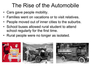 • Cars gave people mobility.
• Families went on vacations or to visit relatives.
• People moved out of inner cities to the suburbs.
• School buses allowed rural student to attend
school regularly for the first time.
• Rural people were no longer as isolated.
The Rise of the Automobile
 