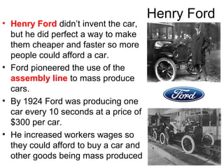 Henry Ford
• Henry Ford didn’t invent the car,
but he did perfect a way to make
them cheaper and faster so more
people could afford a car.
• Ford pioneered the use of the
assembly line to mass produce
cars.
• By 1924 Ford was producing one
car every 10 seconds at a price of
$300 per car.
• He increased workers wages so
they could afford to buy a car and
other goods being mass produced
 