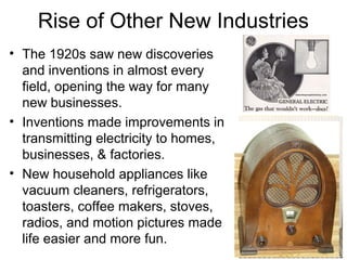Rise of Other New Industries
• The 1920s saw new discoveries
and inventions in almost every
field, opening the way for many
new businesses.
• Inventions made improvements in
transmitting electricity to homes,
businesses, & factories.
• New household appliances like
vacuum cleaners, refrigerators,
toasters, coffee makers, stoves,
radios, and motion pictures made
life easier and more fun.
 