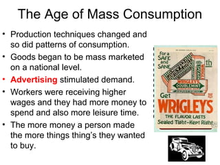 The Age of Mass Consumption
• Production techniques changed and
so did patterns of consumption.
• Goods began to be mass marketed
on a national level.
• Advertising stimulated demand.
• Workers were receiving higher
wages and they had more money to
spend and also more leisure time.
• The more money a person made
the more things thing’s they wanted
to buy.
 