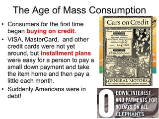 • Consumers for the first time
began buying on credit.
• VISA, MasterCard, and other
credit cards were not yet
around, but installment plans
were easy for a person to pay a
small down payment and take
the item home and then pay a
little each month.
• Suddenly Americans were in
debt!
The Age of Mass Consumption
 