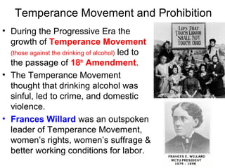 Temperance Movement and Prohibition
• During the Progressive Era the
growth of Temperance Movement
(those against the drinking of alcohol) led to
the passage of 18th
Amendment.
• The Temperance Movement
thought that drinking alcohol was
sinful, led to crime, and domestic
violence.
• Frances Willard was an outspoken
leader of Temperance Movement,
women’s rights, women’s suffrage &
better working conditions for labor.
 