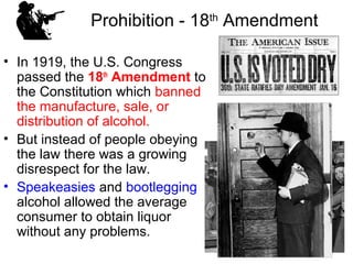 Prohibition - 18th
Amendment
• In 1919, the U.S. Congress
passed the 18th
Amendment to
the Constitution which banned
the manufacture, sale, or
distribution of alcohol.
• But instead of people obeying
the law there was a growing
disrespect for the law.
• Speakeasies and bootlegging
alcohol allowed the average
consumer to obtain liquor
without any problems.
 