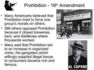 Prohibition - 18th
Amendment
• Many Americans believed that
Prohibition tried to force one
group’s morals on others.
• Still others opposed Prohibition
because it closed breweries,
bars, and distilleries where
thousands worked.
• Many said that Prohibition led
to an increase in organized
crime, the gangsters which
willingly supplied illegal booze
to consumers became rich and
famous.
 