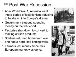 The
Post War Recession
• After World War 1, America went
into a period of isolationism, refusing
to be drawn into Europe’s drama.
• Government stopped spending
money on the war effort.
• Factories shut down to convert to
making civilian products.
• Soldiers returned home from war
and had a hard time finding work.
• Farmers lost money since their
European market was gone.
 