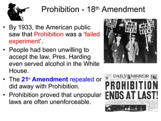 • By 1933, the American public
saw that Prohibition was a ‘failed
experiment’.
• People had been unwilling to
accept the law, Pres. Harding
even served alcohol in the White
House.
• The 21st
Amendment repealed or
did away with Prohibition.
• Prohibition proved that unpopular
laws are often unenforceable.
Prohibition - 18th
Amendment
 