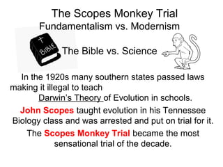 The Bible vs. Science
Fundamentalism vs. Modernism
The Scopes Monkey Trial
In the 1920s many southern states passed laws
making it illegal to teach
Darwin’s Theory of Evolution in schools.
John Scopes taught evolution in his Tennessee
Biology class and was arrested and put on trial for it.
The Scopes Monkey Trial became the most
sensational trial of the decade.
 