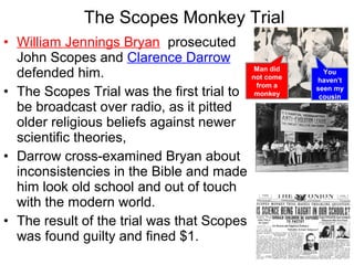 • William Jennings Bryan prosecuted
John Scopes and Clarence Darrow
defended him.
• The Scopes Trial was the first trial to
be broadcast over radio, as it pitted
older religious beliefs against newer
scientific theories,
• Darrow cross-examined Bryan about
inconsistencies in the Bible and made
him look old school and out of touch
with the modern world.
• The result of the trial was that Scopes
was found guilty and fined $1.
The Scopes Monkey Trial
Man did
not come
from a
monkey
You
haven’t
seen my
cousin
 