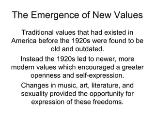 The Emergence of New Values
Traditional values that had existed in
America before the 1920s were found to be
old and outdated.
Instead the 1920s led to newer, more
modern values which encouraged a greater
openness and self-expression.
Changes in music, art, literature, and
sexuality provided the opportunity for
expression of these freedoms.
 