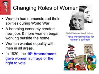 Changing Roles of Women
• Women had demonstrated their
abilities during World War I.
• A booming economy created
new jobs & more women began
working outside the home.
• Women wanted equality with
men in all areas.
• In 1920, the 19th
Amendment
gave women suffrage or the
right to vote.
These women worked for
women’s suffrage
 