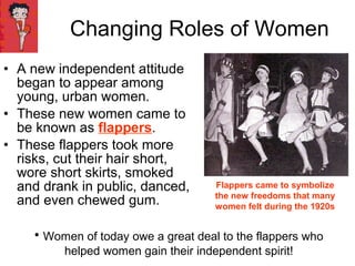 • A new independent attitude
began to appear among
young, urban women.
• These new women came to
be known as flappers.
• These flappers took more
risks, cut their hair short,
wore short skirts, smoked
and drank in public, danced,
and even chewed gum.
Changing Roles of Women
Flappers came to symbolize
the new freedoms that many
women felt during the 1920s
• Women of today owe a great deal to the flappers who
helped women gain their independent spirit!
 