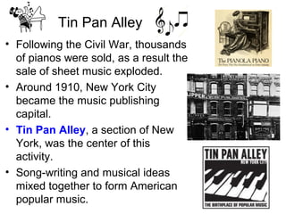 Tin Pan Alley
• Following the Civil War, thousands
of pianos were sold, as a result the
sale of sheet music exploded.
• Around 1910, New York City
became the music publishing
capital.
• Tin Pan Alley, a section of New
York, was the center of this
activity.
• Song-writing and musical ideas
mixed together to form American
popular music.
 