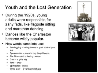 Youth and the Lost Generation
• During the 1920s, young
adults were responsible for
zany fads, like flagpole sitting
and marathon dancing.
• Dances like the Charleston
became wildly popular.
• New words came into use:
– Bootlegging – hiding booze in your boot or pant
leg.
– Speakeasies – place to buy illegal booze.
– Flat Tire – dull, or boring person
– Gam – a girl’s leg
– Jake – okay
– Spifflicated - drunk
– White Cow – a vanilla milkshake
 
