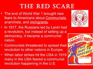 The Red ScaRe
• The end of World War 1 brought new
fears to Americans about Communists,
anarchists, and immigrants.
• In 1917, the Russians led by Lenin had
a revolution, but instead of setting up a
democracy, it became a communist
nation.
• Communists threatened to spread their
revolution to other nations in Europe.
• When labor strikes hit the USA in 1919
many in the USA feared a communist
revolution happening in the U.S.
 