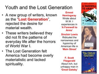 • A new group of writers, known
as the “Lost Generation”,
rejected the desire for
material wealth.
• These writers believed they
did not fit the patterns of
everyday life after the horrors
of World War I.
• The Lost Generation felt
America had become overly
materialistic and lacked
spirituality.
Youth and the Lost Generation
Ernest
Hemingway
Wrote about
W.W. I
experiences in
‘A Farewell to
Arms’
Sinclair Lewis
Ridiculed the
narrowness and
hypocrisy of
American life in
‘Main Street’
F. Scott
Fitzgerald
About rich, but
unhappy man in
‘Great Gatsby’
 