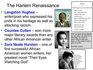 The Harlem Renaissance
• Langston Hughes –
writer/poet who expressed his
pride in his heritage as well as
attacking racism.
• Countee Cullen – won more
major literary awards than any
other African American writer.
• Zora Neale Hurston – one of
first successful African
American women writers, her
greatest novel “Their Eyes
Watching God”
 
