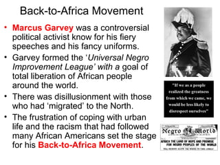 Back-to-Africa Movement
• Marcus Garvey was a controversial
political activist know for his fiery
speeches and his fancy uniforms.
• Garvey formed the ‘Universal Negro
Improvement League’ with a goal of
total liberation of African people
around the world.
• There was disillusionment with those
who had ‘migrated’ to the North.
• The frustration of coping with urban
life and the racism that had followed
many African Americans set the stage
for his Back-to-Africa Movement.
 