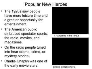 Popular New Heroes
• The 1920s saw people
have more leisure time and
a greater opportunity for
entertainment.
• The American public
embraced spectator sports,
the radio, movies, and
magazines.
• On the radio people tuned
into hear drama, crime, or
mystery stories.
• Charlie Chaplin was one of
the early movie stars. Charlie Chaplin movie
It happened in the 1920s
 