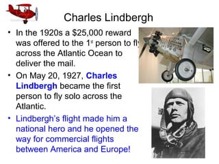 Charles Lindbergh
• In the 1920s a $25,000 reward
was offered to the 1st
person to fly
across the Atlantic Ocean to
deliver the mail.
• On May 20, 1927, Charles
Lindbergh became the first
person to fly solo across the
Atlantic.
• Lindbergh’s flight made him a
national hero and he opened the
way for commercial flights
between America and Europe!
 