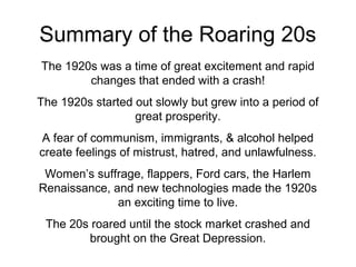 Summary of the Roaring 20s
The 1920s was a time of great excitement and rapid
changes that ended with a crash!
The 1920s started out slowly but grew into a period of
great prosperity.
A fear of communism, immigrants, & alcohol helped
create feelings of mistrust, hatred, and unlawfulness.
Women’s suffrage, flappers, Ford cars, the Harlem
Renaissance, and new technologies made the 1920s
an exciting time to live.
The 20s roared until the stock market crashed and
brought on the Great Depression.
 