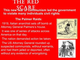 The Palmer Raids:
•1919, Italian anarchist sets off bomb at
Attorney General Palmers’s house.
•It was one of series of attacks across
America on that day.
•The nation demanded action be taken.
•The US Attorney General rounded up
suspected communists, without warrants,
and had them jailed or deported, often
without any evidence of wrongdoing.
The Red
ScaReThis new fear of communism led the government
to violate many individuals civil rights.
 