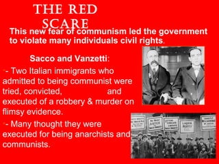 The Red
ScaRe
Sacco and Vanzetti:
•- Two Italian immigrants who
admitted to being communist were
tried, convicted, and
executed of a robbery & murder on
flimsy evidence.
•- Many thought they were
executed for being anarchists and
communists.
This new fear of communism led the government
to violate many individuals civil rights.
 