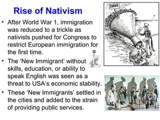 • After World War 1, immigration
was reduced to a trickle as
nativists pushed for Congress to
restrict European immigration for
the first time.
• The ‘New Immigrant’ without
skills, education, or ability to
speak English was seen as a
threat to USA’s economic stability.
• These ‘New Immigrants’ settled in
the cities and added to the strain
of providing public services.
Rise of Nativism
 