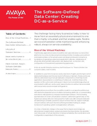 The challenge facing many businesses today is how to
move from an essentially physical environment to one
that is highly virtualized and that enables agile, flexible
service orchestration while maintaining and enhancing
robust, always-on service availability.
Rise of the Virtual Machines
Traditionally, applications were monolithic and were delivered via monolithic
platforms in a series of physical provisioning activities including: procurement
and implementation of an actual server and physical network connections,
installation of operating system and application software, initialization of
physically attached disk subsystems and deployment, connection and
configuration of firewall and load-balancing appliances.
If this all sounds tiresome and slow, that’s because it is. These activities can
consume weeks, even months.
In addition to poor time to service and a clear lack of agility are the high cost of
dedicated hardware and the low level of efficiency it delivers. Rarely achieved,
effective dimensioning of actual hardware components so that they match
application requirements is something of a black art. And then there is the
question of life cycle scale; scaling up or down in an overwhelmingly physical
environment is difficult, costly, and it opens the door to all the risks associated
with human-error-prone manual configuration.
As applications move from the monolithic model to a composite architecture
with elements dispersed across multiple computing platforms, a corresponding
evolution is taking place in compute and storage solutions. The increasing
sophistication of server virtualization solutions (referred to generically as the
hypervisor) along with ever more powerful multi-core x86 compute hardware
are delivering a versatile, powerful, robust solution that can support multiple
virtual machines with each machine offering tenanted hosting to unique
instances of operating system and application software.
At a time of dramatic change in the ways that compute and storage are
dimensioned, implemented, and provisioned in the Data Center, the dynamic,
real-time power of virtual machines is being curtailed by the coordination and
configuration requirement of the network.
avaya.com | 1
The Software-Defined
Data Center: Creating
DC-as-a-Service
Table of Contents
Rise of the Virtual Machines.... 1
The Software-Defined
Data Center strikes back.......... 2
Lifecycle of
Transient Services.......................4
Never send a human to
do a machine’s job.....................4
Fabric Connect: Avaya’s
Software-Definable
Network Fabric............................ 5
A new hope................................... 5
 