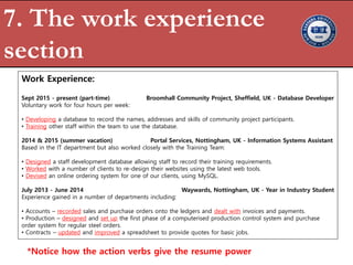 7. The work experience
section
Work Experience:
Sept 2015 - present (part-time) Broomhall Community Project, Sheffield, UK - Database Developer
Voluntary work for four hours per week:
• Developing a database to record the names, addresses and skills of community project participants.
• Training other staff within the team to use the database.
2014 & 2015 (summer vacation) Portal Services, Nottingham, UK - Information Systems Assistant
Based in the IT department but also worked closely with the Training Team:
• Designed a staff development database allowing staff to record their training requirements.
• Worked with a number of clients to re-design their websites using the latest web tools.
• Devised an online ordering system for one of our clients, using MySQL.
July 2013 - June 2014 Waywards, Nottingham, UK - Year in Industry Student
Experience gained in a number of departments including:
• Accounts – recorded sales and purchase orders onto the ledgers and dealt with invoices and payments.
• Production – designed and set up the first phase of a computerised production control system and purchase
order system for regular steel orders.
• Contracts – updated and improved a spreadsheet to provide quotes for basic jobs.
*Notice how the action verbs give the resume power
 