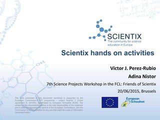 Scientix hands on activities
The work presented in this document/ workshop is supported by the
European Commission’s FP7 programme – project Scientix 2 (Grant
agreement N. 337250), coordinated by European Schoolnet (EUN). The
content of this document/workshop is the sole responsibility of the organizer
and it does not represent the opinion of the European Commission, and the
Commission is not responsible for any use that might be made of information
contained herein.
Victor J. Perez-Rubio
Adina Nistor
7th Science Projects Workshop in the FCL: Friends of Scientix
20/06/2015, Brussels
 