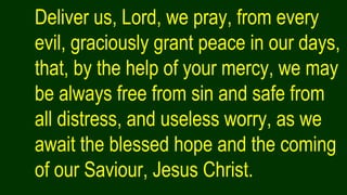 Deliver us, Lord, we pray, from every
evil, graciously grant peace in our days,
that, by the help of your mercy, we may
be always free from sin and safe from
all distress, and useless worry, as we
await the blessed hope and the coming
of our Saviour, Jesus Christ.
 