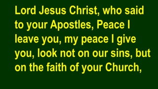 Lord Jesus Christ, who said
to your Apostles, Peace I
leave you, my peace I give
you, look not on our sins, but
on the faith of your Church,
 