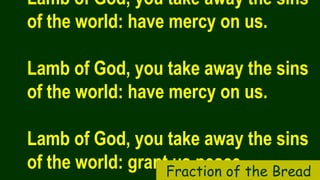 Lamb of God, you take away the sins
of the world: have mercy on us.
Lamb of God, you take away the sins
of the world: have mercy on us.
Lamb of God, you take away the sins
of the world: grant us peace.Fraction of the Bread
 
