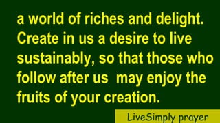 a world of riches and delight.
Create in us a desire to live
sustainably, so that those who
follow after us may enjoy the
fruits of your creation.
LiveSimply prayer
 