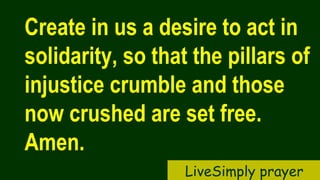 Create in us a desire to act in
solidarity, so that the pillars of
injustice crumble and those
now crushed are set free.
Amen.
LiveSimply prayer
 
