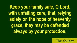 Keep your family safe, O Lord,
with unfailing care, that, relying
solely on the hope of heavenly
grace, they may be defended
always by your protection.
The Collect
 