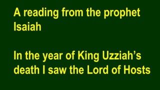 A reading from the prophet
Isaiah
In the year of King Uzziah’s
death I saw the Lord of Hosts
 