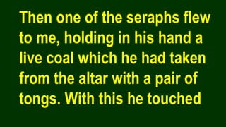 Then one of the seraphs flew
to me, holding in his hand a
live coal which he had taken
from the altar with a pair of
tongs. With this he touched
 