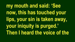 my mouth and said: ‘See
now, this has touched your
lips, your sin is taken away,
your iniquity is purged.’
Then I heard the voice of the
 