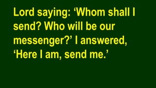 Lord saying: ‘Whom shall I
send? Who will be our
messenger?’ I answered,
‘Here I am, send me.’
 