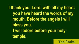 I thank you, Lord, with all my heart:
you have heard the words of my
mouth. Before the angels I will
bless you.
I will adore before your holy
temple.
The Psalm
 
