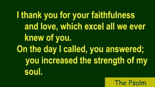 I thank you for your faithfulness
and love, which excel all we ever
knew of you.
On the day I called, you answered;
you increased the strength of my
soul.
The Psalm
 