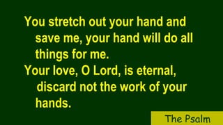 You stretch out your hand and
save me, your hand will do all
things for me.
Your love, O Lord, is eternal,
discard not the work of your
hands.
The Psalm
 