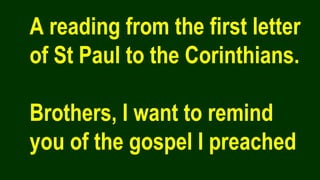 A reading from the first letter
of St Paul to the Corinthians.
Brothers, I want to remind
you of the gospel I preached
 