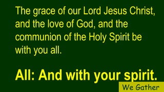 The grace of our Lord Jesus Christ,
and the love of God, and the
communion of the Holy Spirit be
with you all.
All: And with your spirit.
We Gather
 
