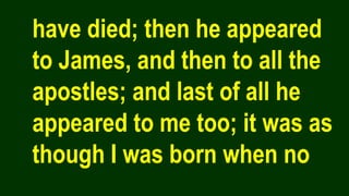 have died; then he appeared
to James, and then to all the
apostles; and last of all he
appeared to me too; it was as
though I was born when no
 